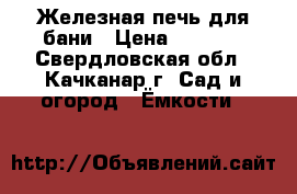 Железная печь для бани › Цена ­ 7 000 - Свердловская обл., Качканар г. Сад и огород » Ёмкости   